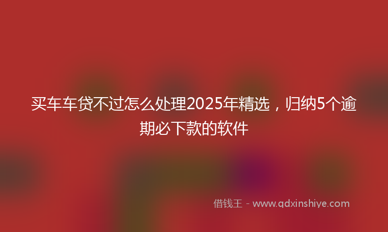 买车车贷不过怎么处理2025年精选，归纳5个逾期必下款的软件