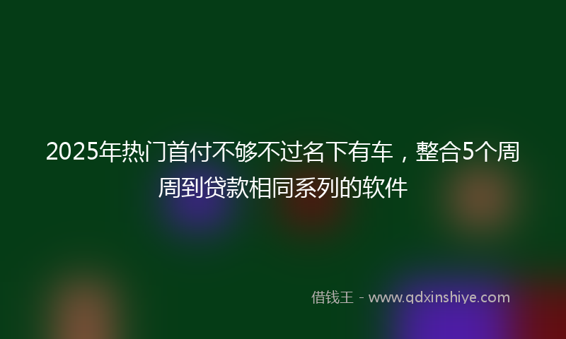 2025年热门首付不够不过名下有车，整合5个周周到贷款相同系列的软件