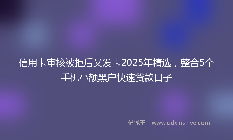 信用卡审核被拒后又发卡2025年精选，整合5个手机小额黑户快速贷款口子