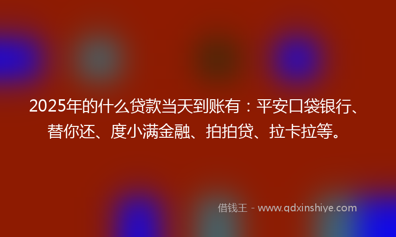 2025年的什么贷款当天到账有：平安口袋银行、替你还、度小满金融、拍拍贷、拉卡拉等。