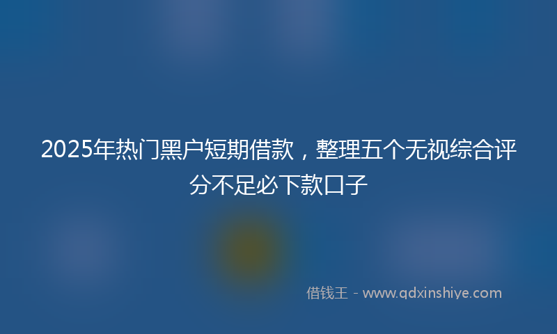 2025年热门黑户短期借款，整理五个无视综合评分不足必下款口子