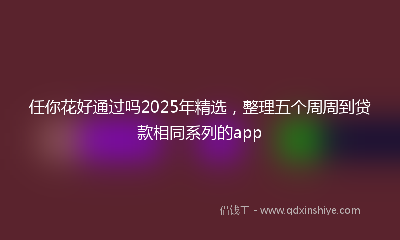 任你花好通过吗2025年精选，整理五个周周到贷款相同系列的app