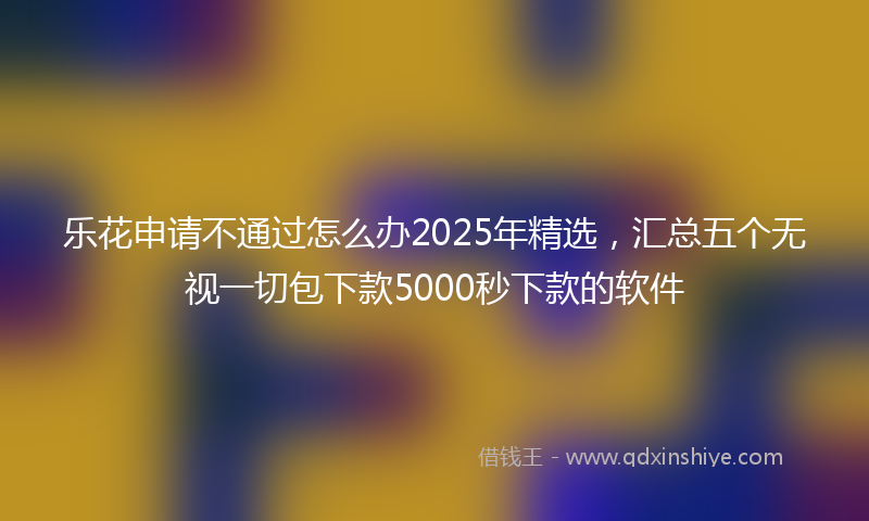 乐花申请不通过怎么办2025年精选，汇总五个无视一切包下款5000秒下款的软件