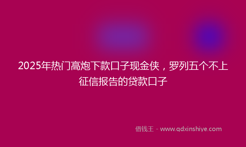 2025年热门高炮下款口子现金侠，罗列五个不上征信报告的贷款口子