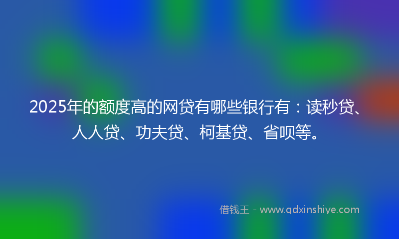2025年的额度高的网贷有哪些银行有：读秒贷、人人贷、功夫贷、柯基贷、省呗等。