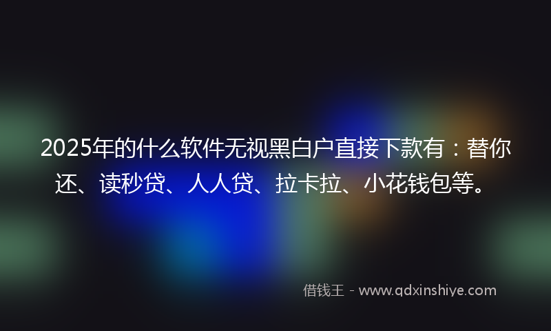 2025年的什么软件无视黑白户直接下款有：替你还、读秒贷、人人贷、拉卡拉、小花钱包等。