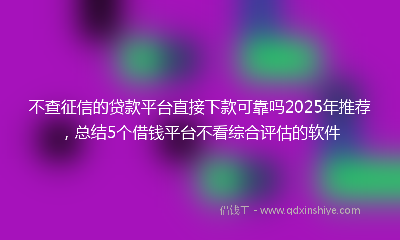 不查征信的贷款平台直接下款可靠吗2025年推荐，总结5个借钱平台不看综合评估的软件
