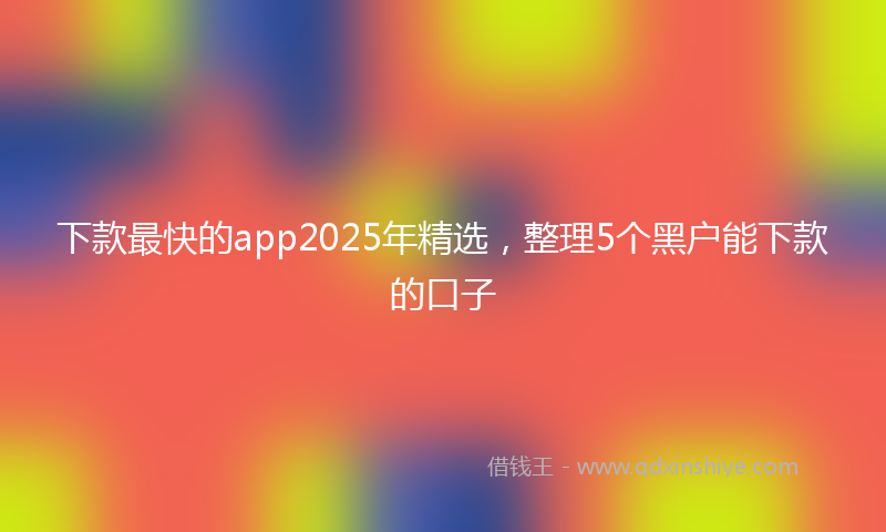 下款最快的app2025年精选，整理5个黑户能下款的口子