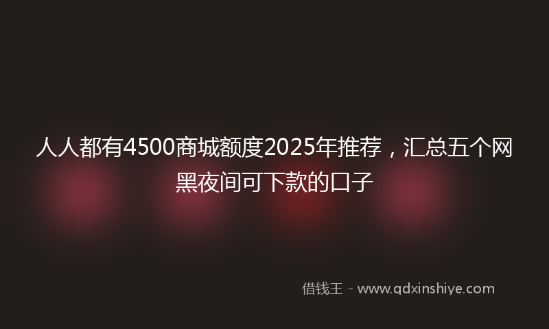 人人都有4500商城额度2025年推荐，汇总五个网黑夜间可下款的口子