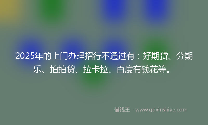 2025年的上门办理招行不通过有：好期贷、分期乐、拍拍贷、拉卡拉、百度有钱花等。
