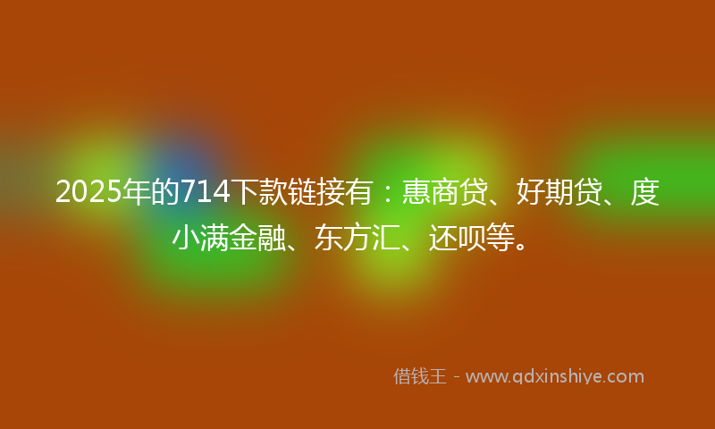 2025年的714下款链接有：惠商贷、好期贷、度小满金融、东方汇、还呗等。