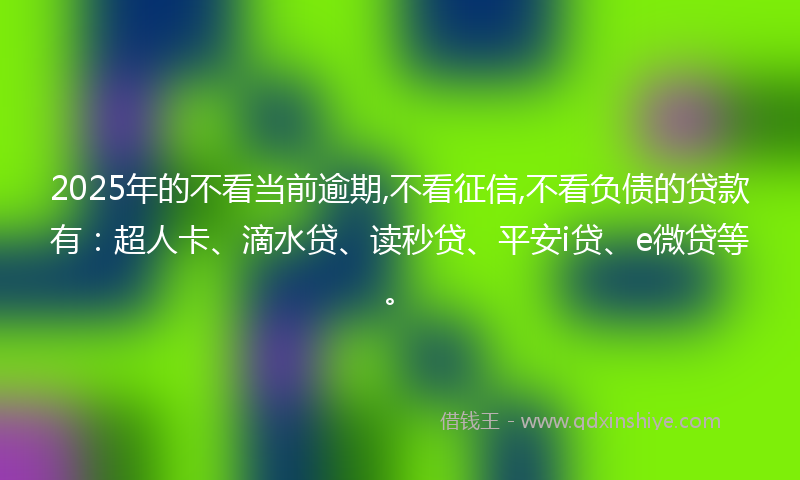 2025年的不看当前逾期,不看征信,不看负债的贷款有：超人卡、滴水贷、读秒贷、平安i贷、e微贷等。