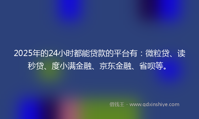 2025年的24小时都能贷款的平台有：微粒贷、读秒贷、度小满金融、京东金融、省呗等。