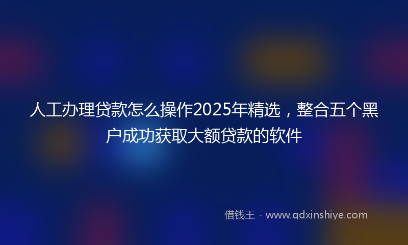 人工办理贷款怎么操作2025年精选，整合五个黑户成功获取大额贷款的软件