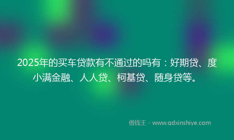 2025年的买车贷款有不通过的吗有：好期贷、度小满金融、人人贷、柯基贷、随身贷等。