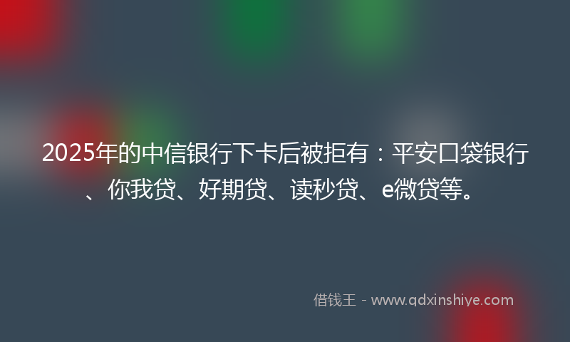 2025年的中信银行下卡后被拒有：平安口袋银行、你我贷、好期贷、读秒贷、e微贷等。