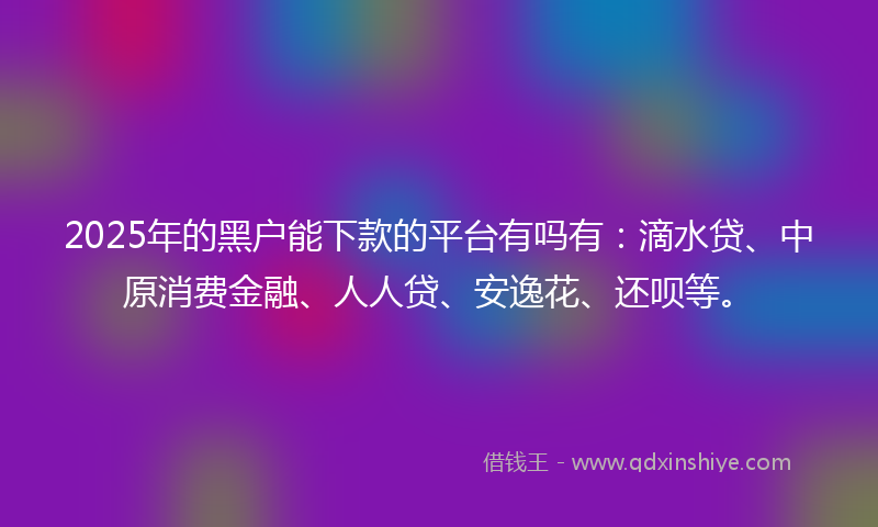 2025年的黑户能下款的平台有吗有：滴水贷、中原消费金融、人人贷、安逸花、还呗等。
