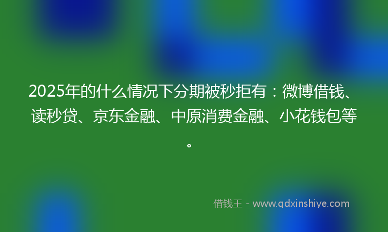 2025年的什么情况下分期被秒拒有：微博借钱、读秒贷、京东金融、中原消费金融、小花钱包等。