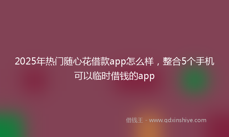 2025年热门随心花借款app怎么样，整合5个手机可以临时借钱的app