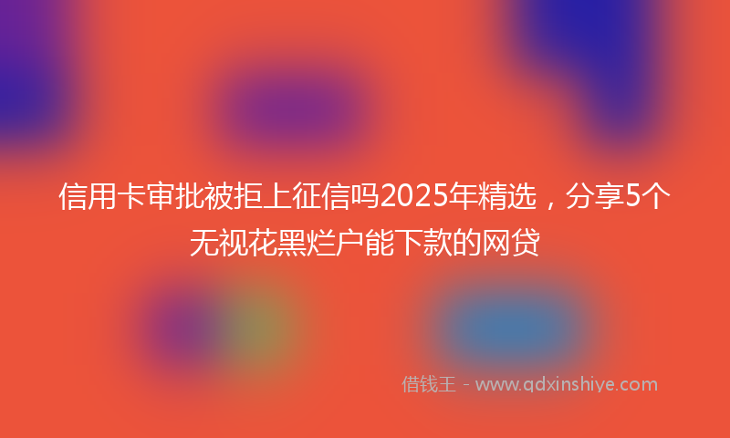 信用卡审批被拒上征信吗2025年精选，分享5个无视花黑烂户能下款的网贷