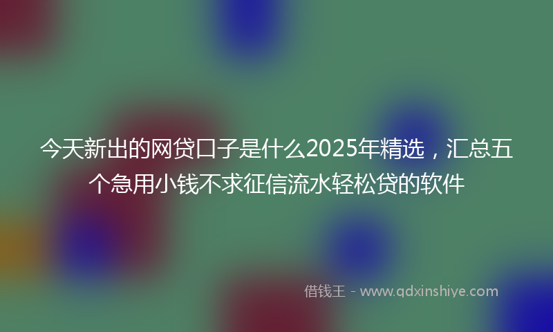 今天新出的网贷口子是什么2025年精选，汇总五个急用小钱不求征信流水轻松贷的软件