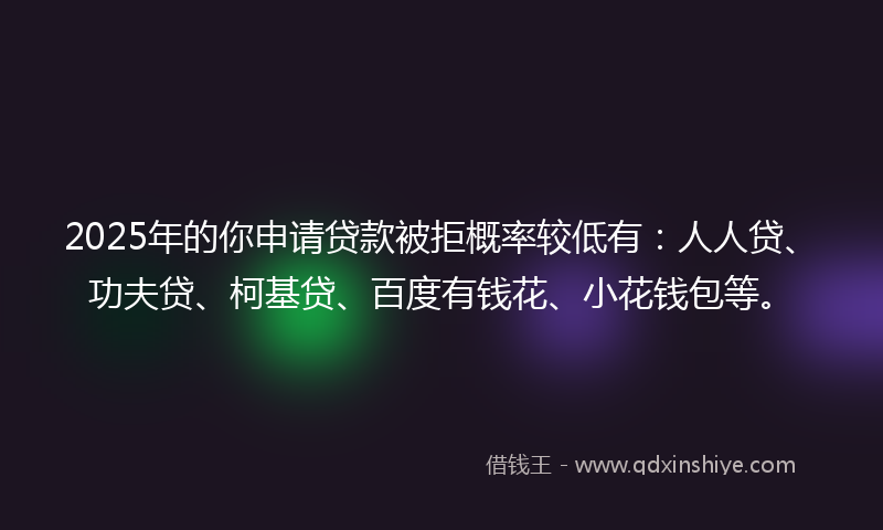 2025年的你申请贷款被拒概率较低有：人人贷、功夫贷、柯基贷、百度有钱花、小花钱包等。