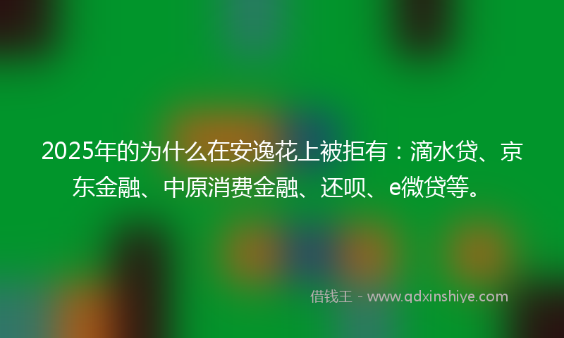 2025年的为什么在安逸花上被拒有：滴水贷、京东金融、中原消费金融、还呗、e微贷等。