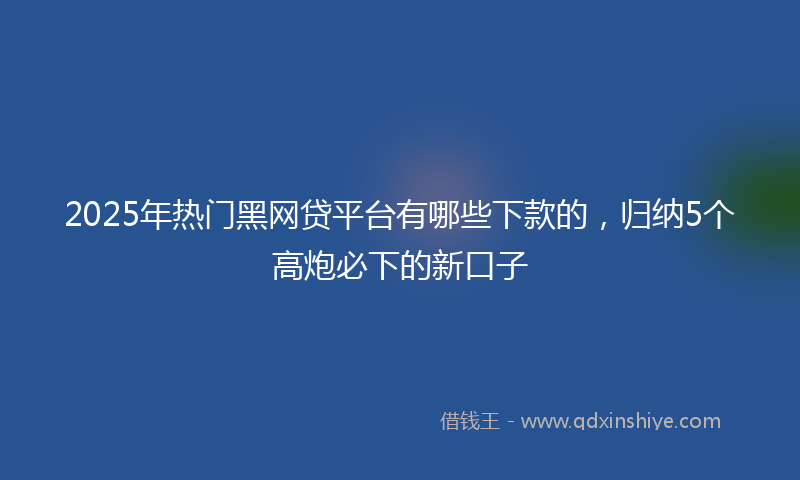 2025年热门黑网贷平台有哪些下款的，归纳5个高炮必下的新口子
