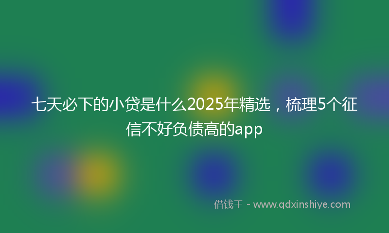 七天必下的小贷是什么2025年精选，梳理5个征信不好负债高的app