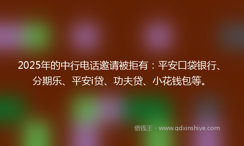 2025年的中行电话邀请被拒有：平安口袋银行、分期乐、平安i贷、功夫贷、小花钱包等。