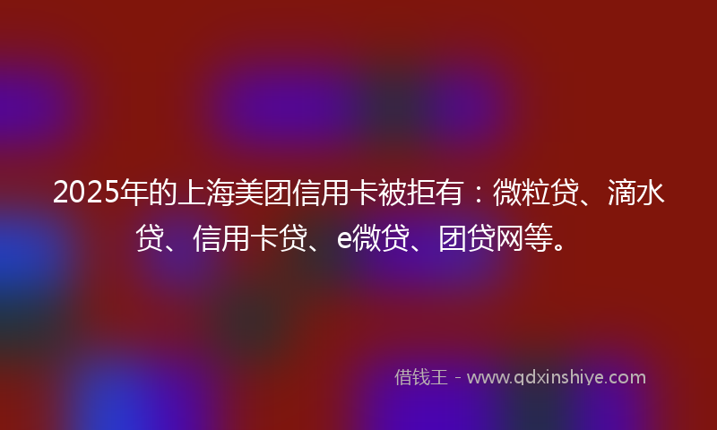 2025年的上海美团信用卡被拒有：微粒贷、滴水贷、信用卡贷、e微贷、团贷网等。