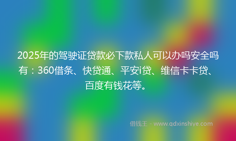 2025年的驾驶证贷款必下款私人可以办吗安全吗有：360借条、快贷通、平安i贷、维信卡卡贷、百度有钱花等。