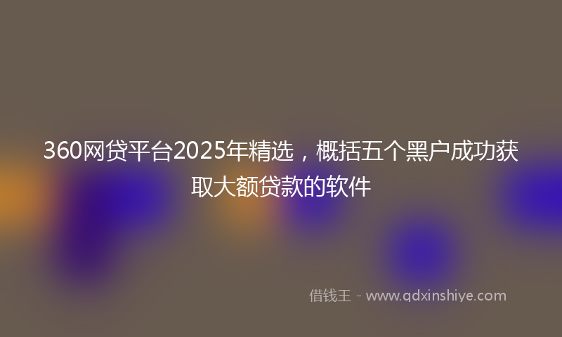 360网贷平台2025年精选，概括五个黑户成功获取大额贷款的软件