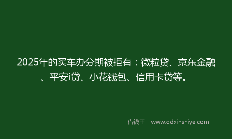 2025年的买车办分期被拒有：微粒贷、京东金融、平安i贷、小花钱包、信用卡贷等。