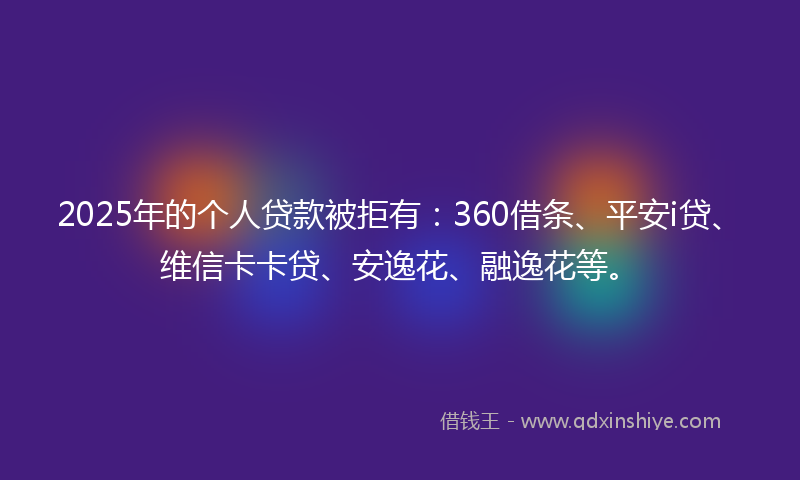 2025年的个人贷款被拒有：360借条、平安i贷、维信卡卡贷、安逸花、融逸花等。
