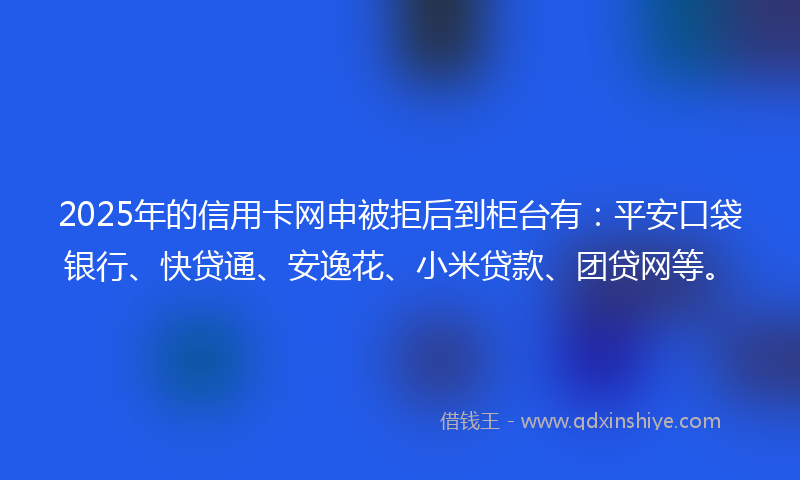 2025年的信用卡网申被拒后到柜台有：平安口袋银行、快贷通、安逸花、小米贷款、团贷网等。