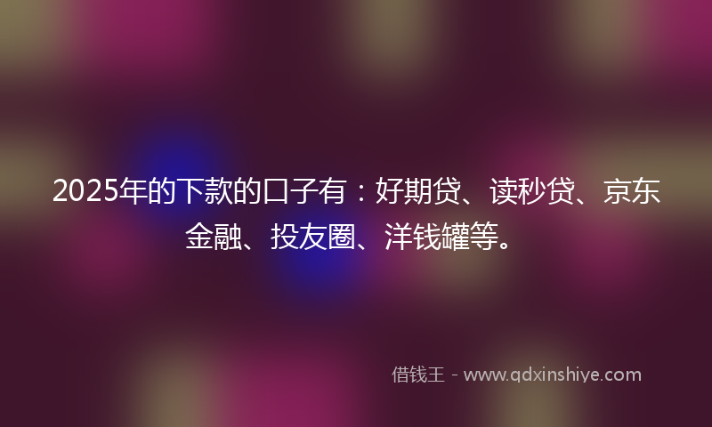 2025年的下款的口子有：好期贷、读秒贷、京东金融、投友圈、洋钱罐等。