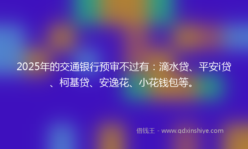 2025年的交通银行预审不过有：滴水贷、平安i贷、柯基贷、安逸花、小花钱包等。