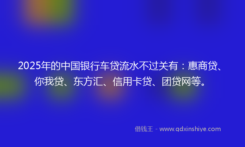 2025年的中国银行车贷流水不过关有：惠商贷、你我贷、东方汇、信用卡贷、团贷网等。