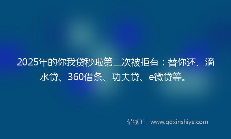 2025年的你我贷秒啦第二次被拒有：替你还、滴水贷、360借条、功夫贷、e微贷等。