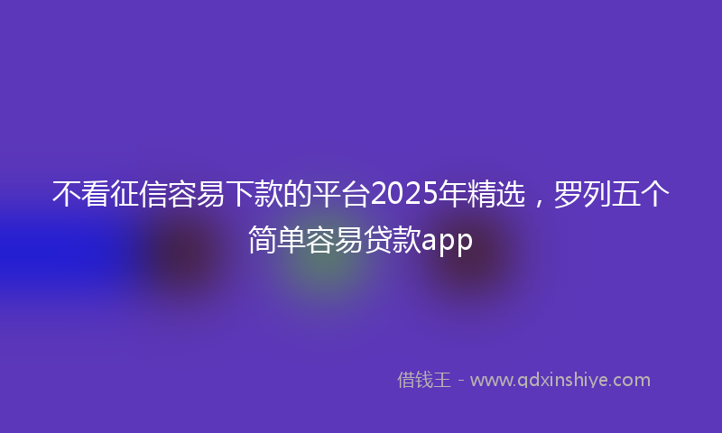 不看征信容易下款的平台2025年精选，罗列五个简单容易贷款app