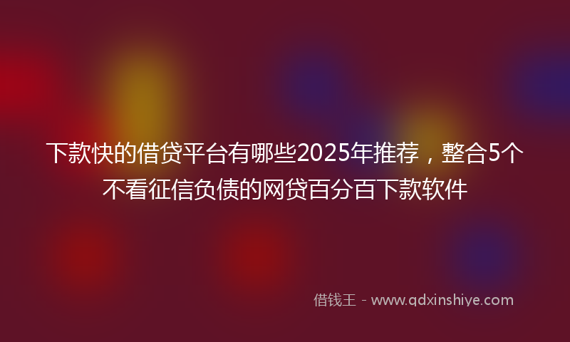 下款快的借贷平台有哪些2025年推荐，整合5个不看征信负债的网贷百分百下款软件