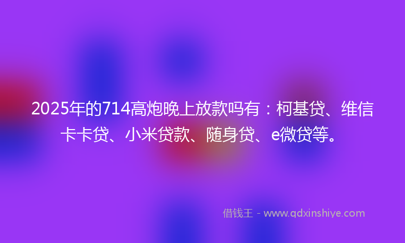 2025年的714高炮晚上放款吗有：柯基贷、维信卡卡贷、小米贷款、随身贷、e微贷等。