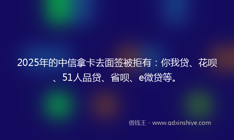 2025年的中信拿卡去面签被拒有：你我贷、花呗、51人品贷、省呗、e微贷等。