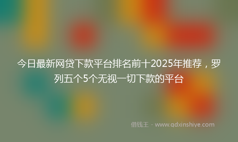 今日最新网贷下款平台排名前十2025年推荐，罗列五个5个无视一切下款的平台