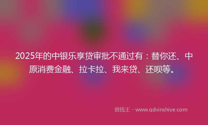 2025年的中银乐享贷审批不通过有：替你还、中原消费金融、拉卡拉、我来贷、还呗等。