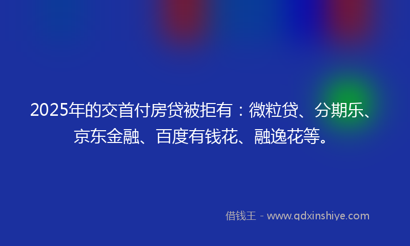 2025年的交首付房贷被拒有：微粒贷、分期乐、京东金融、百度有钱花、融逸花等。