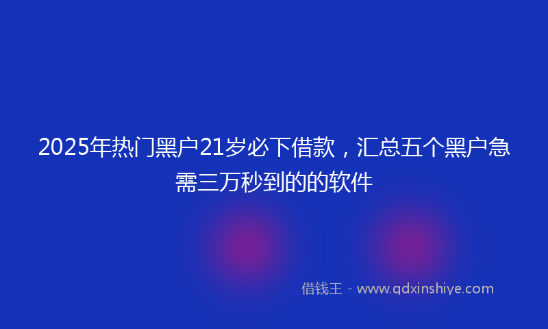 2025年热门黑户21岁必下借款，汇总五个黑户急需三万秒到的的软件
