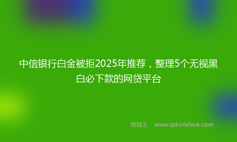 中信银行白金被拒2025年推荐，整理5个无视黑白必下款的网贷平台