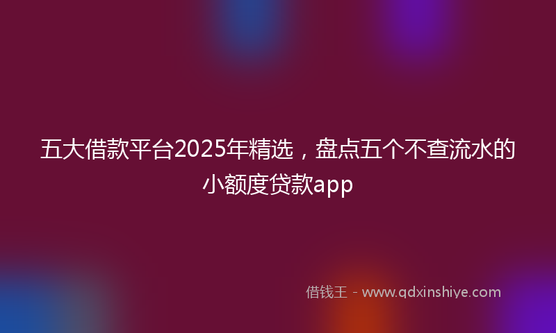 五大借款平台2025年精选，盘点五个不查流水的小额度贷款app